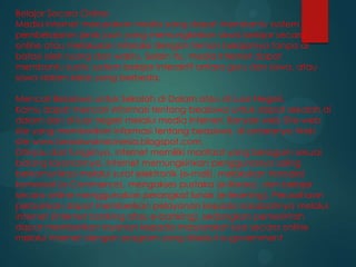 Belajar Secara Online
Media Internet merupakan media yang dapat membantu system
pembelajaran jarak jauh yang memungkinkan siswa belajar secara
online atau melakukan interaksi dengan teman belajarnya tanpa di
batasi oleh ruang dan waktu. Selain itu, media Internet dapat
membantu suatu system belajar interaktif antara guru dan siswa, atau
siswa dalam kelas yang berbeda.
Mencari Beasiswa untuk Sekolah di Dalam atau di Luar Negeri.
Kamu dapat mencari informasi tentang beasiswa untuk dapat sekolah di
dalam dan di luar negeri melalui media Internet. Banyak web Site-web
site yang memberikan informasi tentang beasiswa, di antaranya Web
site www.beasiswaindonesia.blogspot.com.
Ditinjau dari fungsinya, internet memiliki manfaat yang beragam sesuai
bidang layanannya. Internet memungkinkan penggunanya saling
berkomunikasi melalui surat elektronik (e-mail), melakukan transaksi
komersial (e-Commerce), mengakses pustaka (e-library), dan belajar
secara online menggunakan perangkat lunak (e-learning). Perusahaan
perbankan dapat memberikan pelayanan kepada nasabahnya melalui
internet (internet banking atau e-banking), sedangkan pemerintah
dapat memberikan layanan kepada masyarakat luas secara online
melalui internet dengan program yang disebut e-government

 