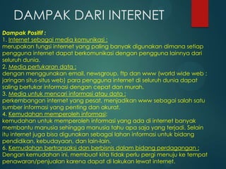 DAMPAK DARI INTERNET
Dampak Positif :
1. Internet sebagai media komunikasi :
merupakan fungsi internet yang paling banyak digunakan dimana setiap
pengguna internet dapat berkomunikasi dengan pengguna lainnya dari
seluruh dunia.
2. Media pertukaran data :
dengan menggunakan email, newsgroup, ftp dan www (world wide web :
jaringan situs-situs web) para pengguna internet di seluruh dunia dapat
saling bertukar informasi dengan cepat dan murah.
3. Media untuk mencari informasi atau data :
perkembangan internet yang pesat, menjadikan www sebagai salah satu
sumber informasi yang penting dan akurat.
4. Kemudahan memperoleh informasi:
kemudahan untuk memperoleh informasi yang ada di internet banyak
membantu manusia sehingga manusia tahu apa saja yang terjadi. Selain
itu internet juga bisa digunakan sebagai lahan informasi untuk bidang
pendidikan, kebudayaan, dan lain-lain.
6. Kemudahan bertransaksi dan berbisnis dalam bidang perdagangan :
Dengan kemudahan ini, membuat kita tidak perlu pergi menuju ke tempat
penawaran/penjualan karena dapat di lakukan lewat internet.

 