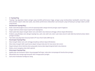 •    3. Topologi Ring
•    Topologi ring digunakan dalam jaringan yang memiliki performance tinggi, jaringan yang membutuhkan bandwidth untuk fitur yang
     time-sensitive seperti video dan audio, atau ketika performance dibutuhkan saat komputer yang terhubung ke jaringan dalam jumlah
     yang banyak.
•    Karakteristik Topologi Ring :
1.   Node-node dihubungkan secara serial di sepanjang kabel, dengan bentuk jaringan seperti lingkaran.
2.   Sangat sederhana dalam layout seperti jenis topologi bus.
3.   Paket-paket data dapat mengalir dalam satu arah (kekiri atau kekanan) sehingga collision dapat dihindarkan.
4.   Problem yang dihadapi sama dengan topologi bus, yaitu: jika salah satu node rusak maka seluruh node tidak bisa berkomunikasi dalam
     jaringan tersebut.
5.   Tipe kabel yang digunakan biasanya kabel UTP atau Patch Cable (IBM tipe 6).
•    Keuntungan Topologi Ring :
1.   Data mengalir dalam satu arah sehingga terjadinya collision dapat dihindarkan.
2.   Aliran data mengalir lebih cepat karena dapat melayani data dari kiri atau kanan dari server.
3.   Dapat melayani aliran lalulintas data yang padat, karena data dapat bergerak kekiri atau kekanan.
4.   Waktu untuk mengakses data lebih optimal.
•    Kekurangan Topologi Ring :
1.   Apabila ada satu komputer dalam ring yang gagal berfungsi, maka akan mempengaruhi keseluruhan jaringan.
2.   Menambah atau mengurangi komputer akan mengacaukan jaringan.
3.   Sulit untuk melakukan konfigurasi ulang.
 