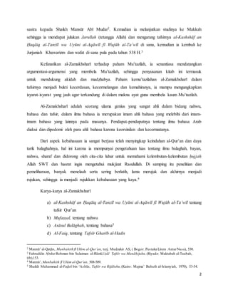 2
sastra kepada Shaikh Mansūr Abī Mudar2. Kemudian ia melanjutkan studinya ke Makkah
sehingga ia mendapat julukan Jarullah (tetangga Allah) dan mengarang tafsirnya al-Kashshāf an
Ḥaqāiq al-Tanzīl wa Uyūni al-Aqāwīl fī Wujūh al-Ta’wīl di sana, kemudian ia kembali ke
Jurjaniah Khawarizm dan wafat di sana pula pada tahun 538 H.3
Kefanatikan al-Zamakhsharī terhadap paham Mu’tazilah, ia senantiasa mendatangkan
argumentasi-argumensi yang membela Mu’tazilah, sehingga penyusanan kitab ini termasuk
untuk mendukung akidah dan madẓhabya. Paham kemu’tazilahan al-Zamakhsharī dalam
tafsirnya menjadi bukti kecerdasan, kecermelangan dan kemahiranya, ia mampu mengungkapkan
isyarat-isyarat yang jauh agar terkandung di dalam makna ayat guna membela kaum Mu’tazilah.
Al-Zamakhsharī adalah seorang ulama genius yang sangat ahli dalam bidang nahwu,
bahasa dan tafsir, dalam ilmu bahasa ia merupakan imam ahli bahasa yang melebihi dari imam-
imam bahasa yang lainnya pada masanya. Pendapat-pendapatnya tentang ilmu bahasa Arab
diakui dan dipedomi oleh para ahli bahasa karena keorsinilan dan kecermatanya.
Dari aspek kebahasaan ia sangat berjasa telah menyingkap keindahan al-Qur’an dan daya
tarik balaghahnya, hal ini karena ia mempunyai pengetahuan luas tentang ilmu balaghah, bayan,
nahwu, sharaf dan didorong oleh cita-cita luhur untuk memahami kelembutan-kelembutan ḥujjah
Allah SWT dan hasrat ingin mengetahui mukjizat Rasulullah. Di samping itu penelitian dan
pemeliharaan, banyak menelaah serta sering berlatih, lama merujuk dan akhirnya menjadi
rujukan, sehingga ia menjadi rujukkan kebahasaan yang kaya.4
Karya-karya al-Zamakhsharī
a) al-Kashshāf an Ḥaqāiq al-Tanzīl wa Uyūni al-Aqāwīl fī Wujūh al-Ta’wīl tentang
tafsir Qur’an
b) Mufaṣṣal, tentang nahwu
c) Asāsul Balāghah, tentang bahasa5
d) Al-Faiq, tentang Tafsīr Gharīb al-Hadis
2 Mannā’ al-Qaṭān, Manbahith fī Ulūm al-Qur’an, terj. Mudzakir AS, ( Bogor: Pustaka Litera AntarNusa), 530.
3 Fahruddin AbdurRohman bin Sulaiman al-Rūmī,Uṣūl Tafsīr wa Manāhijuhu,(Riyadz: Maktabah al-Taubah,
tth),153.
4 Mannā’, Manbahith fī Ulūm al-Qur’an, 508-509.
5 Shaikh Muhammad al-Faḍol bin ‘Ashūr, Tafsīr wa Rijāluhu,(Kairo: Majma’ Buhuth al-Islamyiah, 1970), 53-54.
 
