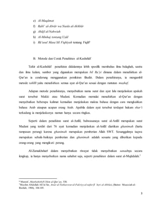3
e) Al-Maqāmat
f) Rabī’ al-Abrār wa Nusūs al-Akhbār
g) Ahājī al-Nahwiah
h) Al-Minhaj tentang Uṣūl
i) Rū’usul Masa’ilil Fiqhiyah tentang Fiqih6
B. Metode dan Corak Penafsiran al-Kashshāf
Tafsir al-Kashshāf penafsiran didalamnya lebih spesifik membahas ilmu balaghah, sastra
dan ilmu kalam, sumber yang digunakan merupakan bil Ra’yi dimana dalam menafsirkan al-
Qur’an ia cenderung menggunakan pemikiran filsafat. Dalam penafsiranya, ia mengambil
metode tahlīlī yaitu menafsirkan semua ayat al-Qur’an sesuai dengan runtutan muṣhaf.
Adapun metode penafsiranya, menyebutkan nama surat dan ayat lalu menjelaskan apakah
surat tersebut Makki atau Madani. Kemudian memulai menafsirkan al-Qur’an dengan
menyebutkan beberapa kalimat kemudian menjelaskan makna bahasa dengan cara mengkaitkan
bahasa Arab ataupun ucapan orang Arab. Apabila dalam ayat tersebut terdapat hukum shar’i
terkadang ia menjelaskanya namun hanya secara ringkas.
Seperti dalam penafsiran surat al-Anfāl, bahwasanaya surat al-Anfāl merupakan surat
Madani yang terdiri dari 76 ayat kemudian menjelaskan al-Anfāl diartikan ghanimah (harta
rampasan perang) karena ghanimah merupakan pemberian Allah SWT. Sesungguhnya taqwa
merupakan sebaik-baiknya pemberian dan ghanimah adalah sesuatu yang diberikan kepada
orang-orang yang mengikuti perang.
Al-Zamakhsharī dalam menyebutkan riwayat tidak menyebutkan sanadnya secara
lengkap, ia hanya menyebutkan nama sahabat saja, seperti penafsiran dalam surat al-Mujādalah.7
6 Mannā’, Manbahith fī Ulūm al-Qur’an, 530.
7Muslim Abdullah Alī Ja’far, Atsar al-Tathawwur al-Fakriyy al-tafsir fī ‘Aṣri al-Abbāsi, (Bairut: Muassiah al-
Risālah, 1984), 104-105.
 