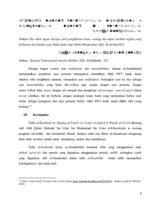 6



Artinya: Dia tidak dapat dicapai oleh penglihatan mata, sedang dia dapat melihat segala yang
kelihatan dan dialah yang Maha halus lagi Maha Mengetahui. (QS. Al-An’ām:103)

Artinya: Kepada Tuhannyalah mereka Melihat. (QS. Al-Qiyāmah: 23)
Sebagai bagian contoh ayat muḥkāmat dan mutashābihat, dimana al-Zamakhsharī
menyimpulkan penafsiran ayat pertama menegaskan mustahilnya Allah SWT untuk dapat
diindera oleh penglihatan manusia, merupakan ayat muḥkāmat. Sedangkan ayat ke dua sebagai
ayat mutashābihat yang harus dita’wilkan agar sejalan dengan ayat pertama, dengan
menta’wīlkan lafaẓ naẓar dengan arti menanti dan mengharap (al-tawaqqu’ wan al-raja’) bukan
ru’yat (melihat), hal ini berbeda dengan pendapat kaum Sunni yang menyatakan bahwa ayat
kedua sebagai penegasan dari ayat pertama bahwa Allah SWT kelak dapat dilihat oleh orang
beriman.10
III. Kesimpulan
Tafsir al-Kashshāf an Ḥaqāiq al-Tanzīl wa Uyūni al-Aqāwīl fī Wujūh al-Ta’wīl dikarang
oleh Abūl Qāsim Mahmūd bin Umar bin Muhammad bin Umar al-Khawārizmī, ia seorang
penganut mu’tazilah dan bermadzab Hanafi. Adapun salah satu faktor al-Zamaksyari mengarang
kitab tafsir tersebut adalah untuk mendukung akidah dan madzhabnya.
Tafsir al-Kashshāf karya az-Zamakhsharī termasuk tafsir yang menggunakan nalar
ijtihad (al-ra’yi) dan metode yang digunakan menggunakan metode tahlīlī. sedangkan corak
yang digunakan oleh al-Zamaksharī dalam tafsir al-Kashshāf beliau lebih menonjolkan
kebalagahanya dari pada fiqih.
10 Tafsir al-Kashshāf Terompet Mu’tazilah, dalam http://sirojuth-tholibin.net/2012/02/27, (diakses pada 20 Oktober
2014).
 