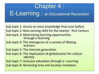 Chapter 4 :
E-Learning : an Educational Revolution
Sub topic 1: Access to more knowledge than ever before
Sub topic 2: New earning skills for the twenty- first Century
Sub topic 3: Maximizing learning opportunities
through e-learning
Sub topic 4: The emergence of a society of lifelong
learners
Sub topic 5: The internet generation
Sub topic 6: The Implication of globalization for culture
identity
Sub topic 7: Inclusive education through e- Learning
Sub topic 8: Removing time and location limitation
 