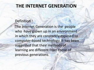 THE INTERNET GENERATION
Definition :
The internet Generation is the people
who have grown up in an environment
in which they are constantly exposed to
computer-based technology. It has been
suggested that their methods of
learning are different from those of
previous generations.
 