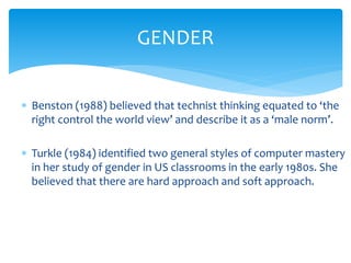  Benston (1988) believed that technist thinking equated to ‘the
right control the world view’ and describe it as a ‘male norm’.
 Turkle (1984) identified two general styles of computer mastery
in her study of gender in US classrooms in the early 1980s. She
believed that there are hard approach and soft approach.
GENDER
 