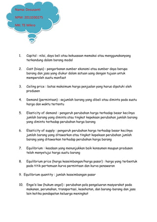 1. Capital : nilai, daya beli atau kekuasaan memakai atau menggunakanyang
terkandung dalam barang modal
2. Cost (biaya) : pengorbanan sumber ekonomi atau sumber daya berupa
barang dan jasa yang diukur dalam satuan uang dengan tujuan untuk
memperoleh suatu manfaat
3. Ceiling price : batas maksimum harga penjualan yang harus dipatuhi oleh
produsen
4. Demand (permintaan) : sejumlah barang yang dibeli atau diminta pada suatu
harga dan waktu tertentu
5. Elasticity of demand : pengaruh perubahan harga terhadap besar kecilnya
jumlah barang yang diminta atau tingkat kepekaan perubahan jumlah barang
yang diminta terhadap perubahan harga barang
6. Elasticity of supply : pengaruh perubahan harga terhadap besar kecilnya
jumlah barang yang ditawarkan atau tingkat kepekaan perubahan jumlah
barang yang ditawarkan terhadap perubahan harga barang
7. Equilibrium : keadaan yang menunjukkan baik konsumen maupun produsen
telah menyetujui harga suatu barang
8. Equilibrium price (harga keseimbangan/harga pasar) : harga yang terbentuk
pada titik pertemuan kurva permintaan dan kurva penawaran
9. Equilibrium quantity : jumlah keseimbangan pasar
10. Engeis law (hukum angel) : perubahan pola pengeluaran masyarakat pada
makanan, perumahan, transportasi, kesehatan, dan barang-barang dan jasa
lain ketika pendapatan keluarga meningkat
Nama: Desusanti
NPM: 2011030275
MK: TE Mikro
 