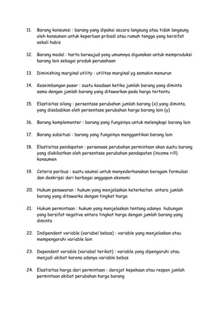 11. Barang konsumsi : barang yang dipakai secara langsung atau tidak langsung
oleh konsumen untuk keperluan pribadi atau rumah tangga yang bersifat
sekali habis
12. Barang modal : harta berwujud yang umumnya digunakan untuk memproduksi
barang lain sebagai produk perusahaan
13. Diminishing marginal utility : utilitas marginal yg semakin menurun
14. Keseimbangan pasar : suatu keadaan ketika jumlah barang yang diminta
sama dengan jumlah barang yang ditawarkan pada harga tertentu
15. Elastisitas silang : persentase perubahan jumlah barang (x) yang diminta,
yang disebabkan oleh persentase perubahan harga barang lain (y)
16. Barang komplementer : barang yang fungsinya untuk melengkapi barang lain
17. Barang subsitusi : barang yang fungsinya menggantikan barang lain
18. Elastisitas pendapatan : persenase perubahan permintaan akan suatu barang
yang diakibatkan oleh persentase perubahan pendapatan (income rill)
konsumen
19. Ceteris paribus : suatu asumsi untuk menyederhanakan beragam formulasi
dan deskripsi dari berbagai anggapan ekonomi
20. Hukum penawaran : hukum yang menjelaskan keterkaitan antara jumlah
barang yang ditawarka dengan tingkat harga
21. Hukum permintaan : hukum yang menjelaskan tentang adanya hubungan
yang bersifat negative antara tingkat harga dengan jumlah barang yang
diminta
22. Indipendent variable (variabel bebas) : variable yang menjelaskan atau
mempengaruhi variable lain
23. Dependent variable (variabel terikat) : variable yang dipengaruhi atau
menjadi akibat karena adanya variable bebas
24. Elastisitas harga dari permintaan : derajat kepekaan atau respon jumlah
permintaan akibat perubahan harga barang
 