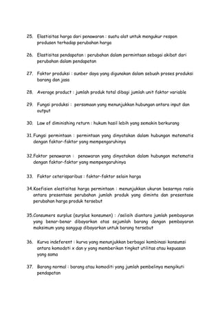 25. Elastisitas harga dari penawaran : suatu alat untuk mengukur respon
produsen terhadap perubahan harga
26. Elastisitas pendapatan : perubahan dalam permintaan sebagai akibat dari
perubahan dalam pendapatan
27. Faktor produksi : sunber daya yang digunakan dalam sebuah proses produksi
barang dan jasa
28. Average product : jumlah produk total dibagi jumlah unit faktor variable
29. Fungsi produksi : persamaan yang menunjukkan hubungan antara input dan
output
30. Law of diminishing return : hukum hasil lebih yang semakin berkurang
31. Fungsi permintaan : permintaan yang dinyatakan dalam hubungan matematis
dengan faktor-faktor yang mempengaruhinya
32.Faktor penawaran : penawaran yang dinyatakan dalam hubungan matematis
dengan faktor-faktor yang mempengaruhinya
33. Faktor ceterisparibus : faktor-faktor selain harga
34.Koefisien elestisitas harga permintaan : menunjukkan ukuran besarnya rasio
antara presentase perubahan jumlah produk yang diminta dan presentase
perubahan harga produk tersebut
35.Consumers surplus (surplus konsumen) : /selisih diantara jumlah pembayaran
yang benar-benar dibayarkan atas sejumlah barang dengan pembayaran
maksimum yang sanggup dibayarkan untuk barang tersebut
36. Kurva indeferent : kurva yang menunjukkan berbagai kombinasi konsumsi
antara komodoti x dan y yang memberikan tingkat utilitas atau kepuasan
yang sama
37. Barang normal : barang atau komoditi yang jumlah pembelinya mengikuti
pendapatan
 