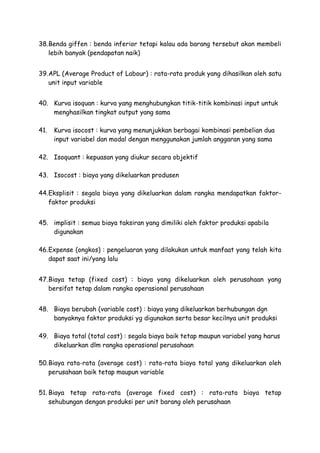 38.Benda giffen : benda inferior tetapi kalau ada barang tersebut akan membeli
lebih banyak (pendapatan naik)
39.APL (Average Product of Labour) : rata-rata produk yang dihasilkan oleh satu
unit input variable
40. Kurva isoquan : kurva yang menghubungkan titik-titik kombinasi input untuk
menghasilkan tingkat output yang sama
41. Kurva isocost : kurva yang menunjukkan berbagai kombinasi pembelian dua
input variabel dan modal dengan menggunakan jumlah anggaran yang sama
42. Isoquant : kepuasan yang diukur secara objektif
43. Isocost : biaya yang dikeluarkan produsen
44.Eksplisit : segala biaya yang dikeluarkan dalam rangka mendapatkan faktor-
faktor produksi
45. implisit : semua biaya taksiran yang dimiliki oleh faktor produksi apabila
digunakan
46.Expense (ongkos) : pengeluaran yang dilakukan untuk manfaat yang telah kita
dapat saat ini/yang lalu
47.Biaya tetap (fixed cost) : biaya yang dikeluarkan oleh perusahaan yang
bersifat tetap dalam rangka operasional perusahaan
48. Biaya berubah (variable cost) : biaya yang dikeluarkan berhubungan dgn
banyaknya faktor produksi yg digunakan serta besar kecilnya unit produksi
49. Biaya total (total cost) : segala biaya baik tetap maupun variabel yang harus
dikeluarkan dlm rangka operasional perusahaan
50.Biaya rata-rata (average cost) : rata-rata biaya total yang dikeluarkan oleh
perusahaan baik tetap maupun variable
51. Biaya tetap rata-rata (average fixed cost) : rata-rata biaya tetap
sehubungan dengan produksi per unit barang oleh perusahaan
 