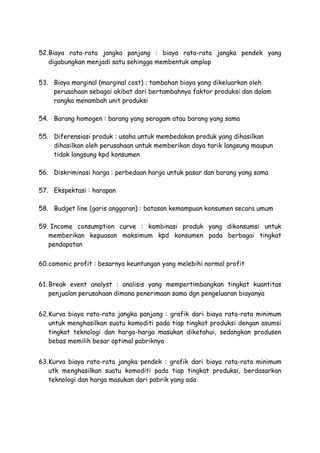 52.Biaya rata-rata jangka panjang : biaya rata-rata jangka pendek yang
digabungkan menjadi satu sehingga membentuk amplop
53. Biaya marginal (marginal cost) : tambahan biaya yang dikeluarkan oleh
perusahaan sebagai akibat dari bertambahnya faktor produksi dan dalam
rangka menambah unit produksi
54. Barang homogen : barang yang seragam atau barang yang sama
55. Diferensiasi produk : usaha untuk membedakan produk yang dihasilkan
dihasilkan oleh perusahaan untuk memberikan daya tarik langsung maupun
tidak langsung kpd konsumen
56. Diskriminasi harga : perbedaan harga untuk pasar dan barang yang sama
57. Ekspektasi : harapan
58. Budget line (garis anggaran) : batasan kemampuan konsumen secara umum
59. Income consumption curve : kombinasi produk yang dikonsumsi untuk
memberikan kepuasan maksimum kpd konsumen pada berbagai tingkat
pendapatan
60.comonic profit : besarnya keuntungan yang melebihi normal profit
61. Break event analyst : analisis yang mempertimbangkan tingkat kuantitas
penjualan perusahaan dimana penerimaan sama dgn pengeluaran biayanya
62.Kurva biaya rata-rata jangka panjang : grafik dari biaya rata-rata minimum
untuk menghasilkan suatu komoditi pada tiap tingkat produksi dengan asumsi
tingkat teknologi dan harga-harga masukan diketahui, sedangkan produsen
bebas memilih besar optimal pabriknya
63.Kurva biaya rata-rata jangka pendek : grafik dari biaya rata-rata minimum
utk menghasilkan suatu komoditi pada tiap tingkat produksi, berdasarkan
teknologi dan harga masukan dari pabrik yang ada
 