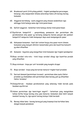 64. Breakevent point (titik pilang pokok) : tingkat pendapatan perorangan,
keluarga, atau masyarakat dimana seluruhnya habis utk barang-barang
konsumsi
65. Anggaran berimbang : suatu anggaran yang disusun sedemikian rupa
sehingga total belanja sama dgn total penerimaan
66. Defisit anggaran : kelebihan total belanja diatas total penerimaan
67.Equilibrium kompetitif : penyeimbang penawaran dan permintaan dlm
perekonomian atau pasar yg bersaing sempurna karena penjual dan pembeli
kompetitif sempurna tidak mempunyai daya unuk mempengaruhi pasar
68. Kekuasaan konsumen : hasil dari sistem harga atau pasar murni dimana
konsumen yang menjadi diktator menentukan jenis dan kuantitas komoditi
yg akan dihasilkan
69. Konsumsi : kegiatan yang mengaitkan total konsumsi dgn tingkat pendapatan
70.Biaya variabel rata-rata : total biaya variabel dibagi dgn kuantitas produk
yang dihasilkan
71. Biaya minimum : biaya per unit terendah yang mungkin dicapai
72. Biaya variabel : biaya yang bervariasi menurut tingkat hasil produksi
73. Derived demand (permintaan turunan) : permintaan akan suatu faktor
produksi yg disebabkan oleh permintaan akan barang jadi yg dihasilkan
faktor tersebut
74.Disequilibrium : keadaan perekonomian yang sekarang tidak berada pada
keadaan equilibrium
75.Hukum permintaan dgn kemiringan negatif : ketentuan yang mengatakan
bahwa ketika harga barang atau jasa menurun, konsumen akan lebih banyak
membeli barang itu, dgn syarat barang lainnya tidak berubah
76. Barang tahan lama : barang berwujud yang biasanya bias bertahan lama
dengan banyak pemakaian
 