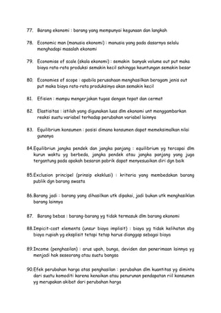 77. Barang ekonomi : barang yang mempunyai kegunaan dan langkah
78. Economic man (manusia ekonomi) : manusia yang pada dasarnya selalu
menghadapi masalah ekonomi
79. Economise of scale (skala ekonomi) : semakin banyak volume out put maka
biaya rata-rata produksi semakin kecil sehingga keuntungan semakin besar
80. Economies of scope : apabila perusahaan menghasilkan beragam jenis out
put maka biaya rata-rata produksinya akan semakin kecil
81. Efisien : mampu mengerjakan tugas dengan tepat dan cermat
82. Elastisitas : istilah yang digunakan luas dlm ekonomi unt menggambarkan
reaksi suatu variabel terhadap perubahan variabel lainnya
83. Equilibrium konsumen : posisi dimana konsumen dapat memeksimalkan nilai
gunanya
84.Equilibriun jangka pendek dan jangka panjang : equilibrium yg tercapai dlm
kurun waktu yg berbeda, jangka pendek atau jangka panjang yang juga
tergantung pada apakah besaran pabrik dapat menyesuaikan diri dgn baik
85.Exclusion principel (prinsip eksklusi) : kriteria yang membedakan barang
publik dgn barang swasta
86.Barang jadi : barang yang dihasilkan utk dipakai, jadi bukan utk menghasiklan
barang lainnya
87. Barang bebas : barang-barang yg tidak termasuk dlm barang ekonomi
88.Impicit-cost elements (unsur biaya implisit) : biaya yg tidak kelihatan sbg
biaya rupiah yg eksplisit tetapi tetap harus dianggap sebagai biaya
89.Income (penghasilan) : arus upah, bunga, deviden dan penerimaan lainnya yg
menjadi hak seseorang atau suatu bangsa
90.Efek perubahan harga atas penghasilan : perubahan dlm kuantitas yg diminta
dari suatu komoditi karena kenaikan atau penurunan pendapatan riil konsumen
yg merupakan akibat dari perubahan harga
 