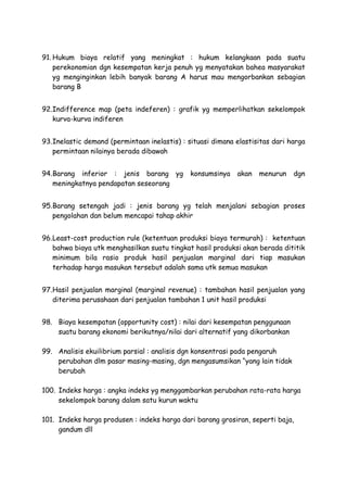 91. Hukum biaya relatif yang meningkat : hukum kelangkaan pada suatu
perekonomian dgn kesempatan kerja penuh yg menyatakan bahea masyarakat
yg menginginkan lebih banyak barang A harus mau mengorbankan sebagian
barang B
92.Indifference map (peta indeferen) : grafik yg memperlihatkan sekelompok
kurva-kurva indiferen
93.Inelastic demand (permintaan inelastis) : situasi dimana elastisitas dari harga
permintaan nilainya berada dibawah
94.Barang inferior : jenis barang yg konsumsinya akan menurun dgn
meningkatnya pendapatan seseorang
95.Barang setengah jadi : jenis barang yg telah menjalani sebagian proses
pengolahan dan belum mencapai tahap akhir
96.Least-cost production rule (ketentuan produksi biaya termurah) : ketentuan
bahwa biaya utk menghasilkan suatu tingkat hasil produksi akan berada dititik
minimum bila rasio produk hasil penjualan marginal dari tiap masukan
terhadap harga masukan tersebut adalah sama utk semua masukan
97.Hasil penjualan marginal (marginal revenue) : tambahan hasil penjualan yang
diterima perusahaan dari penjualan tambahan 1 unit hasil produksi
98. Biaya kesempatan (opportunity cost) : nilai dari kesempatan penggunaan
suatu barang ekonomi berikutnya/nilai dari alternatif yang dikorbankan
99. Analisis ekuilibrium parsial : analisis dgn konsentrasi pada pengaruh
perubahan dlm pasar masing-masing, dgn mengasumsikan yang lain tidak
berubah
100. Indeks harga : angka indeks yg menggambarkan perubahan rata-rata harga
sekelompok barang dalam satu kurun waktu
101. Indeks harga produsen : indeks harga dari barang grosiran, seperti baja,
gandum dll
 
