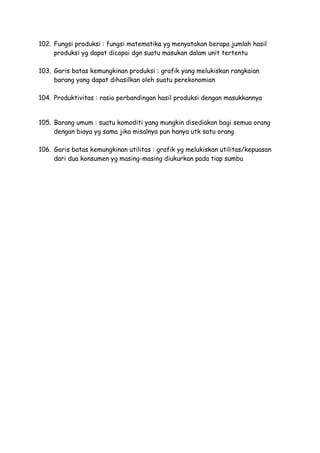 102. Fungsi produksi : fungsi matematika yg menyatakan berapa jumlah hasil
produksi yg dapat dicapai dgn suatu masukan dalam unit tertentu
103. Garis batas kemungkinan produksi : grafik yang melukiskan rangkaian
barang yang dapat dihasilkan oleh suatu perekonomian
104. Produktivitas : rasio perbandingan hasil produksi dengan masukkannya
105. Barang umum : suatu komoditi yang mungkin disediakan bagi semua orang
dengan biaya yg sama jika misalnya pun hanya utk satu orang
106. Garis batas kemungkinan utilitas : grafik yg melukiskan utilitas/kepuasan
dari dua konsumen yg masing-masing diukurkan pada tiap sumbu
 