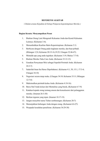 REFERENSI ALKITAB
( Dalam urutan Kejadian di Setiap Pelajaran kepemimpinan Mereka )
Bagian Kesatu: Menyampaikan Pesan
1. Biarkan Orang Lain Mengenali Kekuatan Anda dan Kenali Kekuatan
Lainnya. (Keluaran 3-4).
2. Menumbuhkan Kualitas Batin Kepemimpinan. (Keluaran 3:1)
3. Berbicara dengan Orang pada tingkatan mereka, dan buat pribadi.
(Bilangan 12:8; Keluaran 20:15-16,19:25; Ulangan 32:46-47).
4. Mintalah apa yang anda inginkan. (Keluaran 3:19; Matius 7:7-8)
5. Biarkan Mereka Tahu Cara Anda. (Keluaran 33:12-13)
6. Gunakan Pernyataan Misi sebagai Sepuluh Perintah Anda. (Keluaran
24:3-7)
7. Sadarilah Iman Itu Harus Diperbaharui. (Keluaran 4:1, 30, 15:1, 17:3-4;
Ulangan 34:10)
8. Negosiasi secara tatap muka. (Ulangan 34:10; Keluaran 33:11; Bilangan
12:7-8)
9. Maksimalkan perintah kedua Anda. (Keluaran 4:10-16).
10. Bawa Staf Anda keluar dari Mentalitas yang buruk, (Keluaran 6:7-9)
11. Katakan kepada orang tentang aturan dan konsekuensi dari pelanggaran
mereka. (Imamat 26:3-30)
12. Berikan teguran yang tepat. (Imamat 18:17-19)
13. Jangan menyebut nama Tuhan sembarangan. (Keluaran 20:7)
14. Menunjukkan hubungan Anda dengan orang. (Keluaran 6:6-27)
15. Waspadai kesalahan penafsiran. (Keluaran 34:29-30)
 