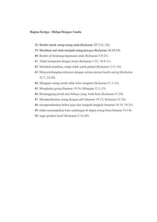 Bagian Ketiga : Hidup Dengan Tanda
38. Berdiri untuk orang-orang anda (Keluaran 32:7-11, 31).
39. Membuat staf anda menjadi orang percaya (Keluaran 14:10-15).
40. Berdiri di belakang keputusan anda (Keluaran 5:9-23).
41. Tidak kompromi dengan tirani (Keluaran 1:22, 10:8-11).
42. Membela keadilan, tetapi tidak untuk pahala (Keluaran 2:11-14).
43. Menyeimbangkan toleransi dengan seratus persen kasih saying (Keluaran
32:7, 24-28).
44. Mengajar orang untuk tidak lulus sengatan (Keluaran 21:1-11).
45. Menghalau gosip (Imamat 19:16; Bilangan 12:1-13)
46. Bertanggung jawab atas bahaya yang Anda buat (Keluaran 21:28).
47. Memperlakukan orang dengan adil (Imamat 19:13; Keluaran 21:26).
48. mempertahankan bobot jujur dan langkah-langkah (Imamat 18:19, 19:35).
49. tidak menempatkan batu sandungan di depan orang buta (Imamat 19:14).
50. ingat gerakan kecil (Keluaran 2:16-20).
 