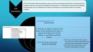 List
Constants
• The List Constants feature displays a pop-up list box containing constants for a property you’ve
• typed so that you can quickly complete the expression. List Constants is switched on by default.
• Alternatively, you can display the list box by clicking the List Constants button on the Edit
• toolbar.
1. Type Assistant.Animation = in the
Code window.
2. Press the ↓ (down-arrow) to scroll
down to the constant you’re after, or
type its fi rst letter (or fi rst few
letters), or scroll down with the
mouse.
3. Enter the constant in the code by
doing the following:
• Press Tab, or double-click the constant,
if you want to continue working on the
same line after entering the constant.
• Press Enter if you want to start a new
line after entering the constant.
 