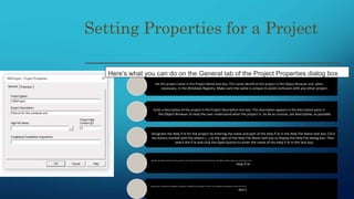 Setting Properties for a Project
Set the project name in the Project Name text box. This name identifi es the project in the Object Browser and, when
necessary, in the Windows Registry. Make sure the name is unique to avoid confusion with any other project.
Enter a description of the project in the Project Description text box. This description appears in the Description pane in
the Object Browser to help the user understand what the project is. So be as concise, yet descriptive, as possible.
Designate the Help fi le for the project by entering the name and path of the Help fi le in the Help File Name text box. Click
the button marked with the ellipsis (…) to the right of the Help File Name text box to display the Help File dialog box. Then
select the fi le and click the Open button to enter the name of the Help fi le in the text box.
Specify the Help context for the project in the Project Help Context ID text box. The Help context refers to a location in th e
Help fi le
Specify any conditional compilation arguments needed for the project. Some fi nd conditional compilation useful, but most
don’t.
Here’s what you can do on the General tab of the Project Properties dialog box
 