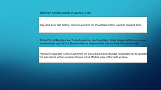 Tab Width Sets the number of spaces in a tab.
Drag-And-Drop Text Editing Controls whether the Visual Basic Editor supports dragand-drop.
Default To Full Module View Controls whether the Visual Basic Editor displays all the procedures
in a module in one list (Full Module view) or displays them one at a time (Procedure view).
Procedure Separator Controls whether the Visual Basic Editor displays horizontal lines to separate
the procedures within a module shown in Full Module view in the Code window.
 
