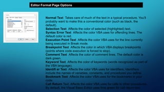 Editor Format Page Options
Normal Text Takes care of much of the text in a typical procedure. You’ll
probably want to make this a conventional color (such as black, the
default).
Selection Text Affects the color of selected (highlighted) text.
Syntax Error Text Affects the color VBA uses for offending lines. The
default color is red.
Execution Point Text Affects the color VBA uses for the line currently
being executed in Break mode.
Breakpoint Text Affects the color in which VBA displays breakpoints
(points where code execution is forced to stop).
Comment Text Affects the color of comment lines. The default color is
dark green.
Keyword Text Affects the color of keywords (words recognized as part of
the VBA language).
Identifi er Text Affects the color VBA uses for identifiers. Identifiers
include the names of variables, constants, and procedures you define.
Bookmark Text Affects the color VBA uses for the bookmarks in your
code.
Call Return Text Affects the color VBA uses for calls to other procedures.
By default, the Visual Basic Editor uses lime green for call return text.
 