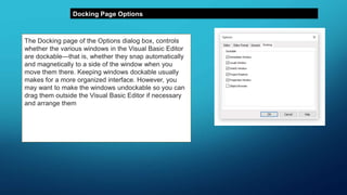 Docking Page Options
The Docking page of the Options dialog box, controls
whether the various windows in the Visual Basic Editor
are dockable—that is, whether they snap automatically
and magnetically to a side of the window when you
move them there. Keeping windows dockable usually
makes for a more organized interface. However, you
may want to make the windows undockable so you can
drag them outside the Visual Basic Editor if necessary
and arrange them as you like on the screen.
Contemporary monitors are becoming quite large, so
you might have plenty of room to display various
windows outside the primary Editor window.
 