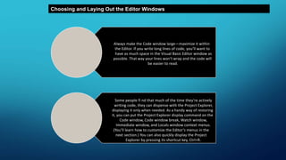 Choosing and Laying Out the Editor Windows
Always make the Code window large—maximize it within
the Editor. If you write long lines of code, you’ll want to
have as much space in the Visual Basic Editor window as
possible. That way your lines won’t wrap and the code will
be easier to read.
Some people fi nd that much of the time they’re actively
writing code, they can dispense with the Project Explorer,
displaying it only when needed. As a handy way of restoring
it, you can put the Project Explorer display command on the
Code window, Code window break, Watch window,
Immediate window, and Locals window context menus.
(You’ll learn how to customize the Editor’s menus in the
next section.) You can also quickly display the Project
Explorer by pressing its shortcut key, Ctrl+R.
 