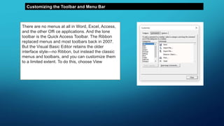 Customizing the Toolbar and Menu Bar
There are no menus at all in Word, Excel, Access,
and the other Offi ce applications. And the lone
toolbar is the Quick Access Toolbar. The Ribbon
replaced menus and most toolbars back in 2007.
But the Visual Basic Editor retains the older
interface style—no Ribbon, but instead the classic
menus and toolbars, and you can customize them
to a limited extent. To do this, choose View ➢
Toolbars ➢ Customize (or right-click a toolbar or
the menu bar and choose Customize from the
context menu).
 