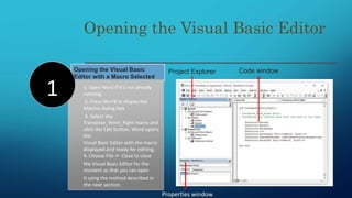 Opening the Visual Basic
Editor with a Macro Selected
Opening the Visual Basic Editor
1. Open Word if it’s not already
running.
2. Press Alt+F8 to display the
Macros dialog box.
3. Select the
Transpose_Word_Right macro and
click the Edit button. Word opens
the
Visual Basic Editor with the macro
displayed and ready for editing,
4. Choose File ➢ Close to close
the Visual Basic Editor for the
moment so that you can open
it using the method described in
the next section.
1
Code window
Properties window
Project Explorer
 