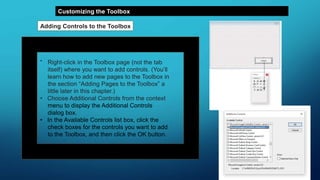 Customizing the Toolbox
Adding Controls to the Toolbox
• Right-click in the Toolbox page (not the tab
itself) where you want to add controls. (You’ll
learn how to add new pages to the Toolbox in
the section “Adding Pages to the Toolbox” a
little later in this chapter.)
• Choose Additional Controls from the context
menu to display the Additional Controls
dialog box.
• In the Available Controls list box, click the
check boxes for the controls you want to add
to the Toolbox, and then click the OK button.
 