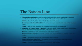 The Bottom Line
– Open the Visual Basic Editor. When you want to create a new macro by hand-programming (as opposed to
recording) or need to modify or test a macro, the Visual Basic Editor is a powerful tool.
Master It Open the Visual Basic Editor in Word and create a simple macro.
– Open a macro in the Visual Basic Editor. You edit and test macro code in the Code window Of the Visual Basic
Editor.
Master It Open the Visual Basic Editor and display a particular macro in the Code window.
– Understand the Project Explorer’s two views. The Project Explorer window displays a tree of current projects.
You can choose between viewing only the files or the folders and fi les.
Master It Switch between folder and contents view in the Project Explorer.
– Set properties for a project. You can specify a project’s name, an associated Help fi le, and other qualities of a
project.
Master It Lock a project so others can’t modify or even read its contents.
– Customize the Visual Basic Editor. The Visual Basic Editor can be customized in many ways, including
personalizing classic menus and toolbars.
Master It Undock the Properties window and change its size. Then redock it.
 