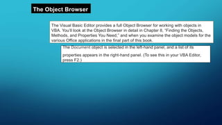The Object Browser
The Visual Basic Editor provides a full Object Browser for working with objects in
VBA. You’ll look at the Object Browser in detail in Chapter 8, “Finding the Objects,
Methods, and Properties You Need,” and when you examine the object models for the
various Office applications in the final part of this book.
The Document object is selected in the left-hand panel, and a list of its
properties appears in the right-hand panel. (To see this in your VBA Editor,
press F2.)
 