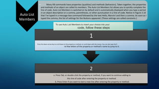 Auto List
Members
• Many VB commands have properties (qualities) and methods (behaviors). Taken together, the properties
and methods of an object are called its members. The Auto List Members list allows you to quickly complete the
line of code. Auto List Members is switched on by default and is automatically displayed when you type a period
in an object description or a comma, parentheses, or other punctuation in a line of code. Notice in Figure 2.10
that I’ve typed in a message-box command followed by the text Hello, Marvin! and then a comma. As soon as I
typed the comma, the list of settings for the Buttons appeared. (These settings are called constants.)
2
a. Press Tab, or double-click the property or method, if you want to continue adding to
this line of code after entering the property or method.
b. Press Enter if you want to start a new line after entering the property or method.
1
Press the down-arrow key to scroll down to the property or method, or scroll down with the mouse. You can also type the fi
rst few letters of the property or method’s name to jump to it.
To use Auto List Members to insert your choice into your
code, follow these steps
 