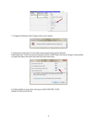 4. Tunggulah beberapa waktu hingga proses query selesai
5. Selanjutnya maka Akan muncul kotak dialog seperti pada gambar dibawah.
Pada kotak isian " Enter the amount of space to shrink in MB" Isikan nilai sesuai dengan ruang hardisk,
ini dapat kita isikan nilai sama atau lebih kecil dari hasil query.
6. Pada paraktek ini saya isikan nilai space sekitar 5000 MB ( 5 GB)
Setelah itu Klik tombol Shrink
6
 