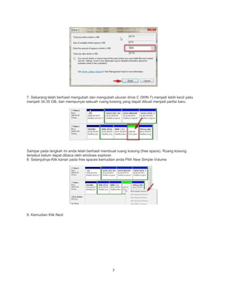 7. Sekarang telah berhasil mengubah dan mengubah ukuran drive C (WIN 7) menjadi lebih kecil yaitu
menjadi 34,35 GB, dan mempunyai sebuah ruang kosong yang dapat dibuat menjadi partisi baru.
Sampai pada langkah ini anda telah berhasil membuat ruang kosong (free space). Ruang kosong
tersebut belum dapat dibaca oleh windows explorer.
8. Selanjutnya Klik kanan pada free spaces kemudian anda Pilih New Simple Volume
9. Kemudian Klik Next
7
 