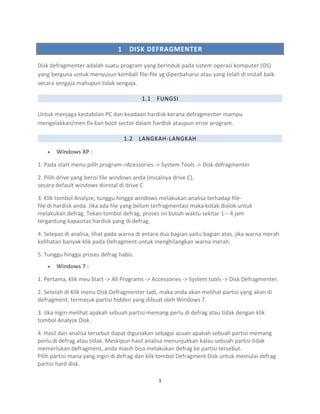 1 DISK DEFRAGMENTER
Disk defragmenter adalah suatu program yang berinduk pada sistem operasi komputer (OS)
yang berguna untuk menyusun kembali file-file yg diperbaharui atau yang telah di install baik
secara sengaja mahupun tidak sengaja.
1.1 FUNGSI
Untuk menjaga kestabilan PC dan keadaan hardisk kerana defragmenter mampu
mengelakkan/men fix kan boot sector dalam hardisk ataupun error program.
1.2 LANGKAH-LANGKAH
• Windows XP :
1. Pada start menu pilih program->Acessories -> System Tools -> Disk defragmenter
2. Pilih drive yang berisi file windows anda (misalnya drive C),
secara default windows diinstal di drive C
3. Klik tombol Analyze, tunggu hingga windows melakukan analisa terhadap file-
file di hardisk anda. Jika ada file yang belum terfragmentasi maka kotak dialok untuk
melakukan defrag. Tekan tombol defrag, proses ini butuh waktu sekitar 1 – 4 jam
tergantung kapasitas hardisk yang di defrag.
4. Selepas di analisa, lihat pada warna di antara dua bagian yaitu bagian atas. jika warna merah
kelihatan banyak klik pada Defragment untuk menghilangkan warna merah.
5. Tunggu hingga proses defrag habis.
• Windows 7 :
1. Pertama, klik meu Start -> All Programs -> Accessories -> System tools -> Disk Defragmenter.
2. Setelah di Klik menu Disk Defragmenter tadi, maka anda akan melihat partisi yang akan di
defragment, termasuk partisi hidden yang dibuat oleh Windows 7.
3. Jika ingin melihat apakah sebuah partisi memang perlu di defrag atau tidak dengan klik
tombol Analyze Disk.
4. Hasil dari analisa tersebut dapat digunakan sebagai acuan apakah sebuah partisi memang
perlu di defrag atau tidak. Meskipun hasil analisa menunjukkan kalau sebuah partisi tidak
memerlukan defragment, anda masih bisa melakukan defrag ke partisi tersebut.
Pilih partisi mana yang ingin di defrag dan klik tombol Defragment Disk untuk memulai defrag
partisi hard disk.
1
 