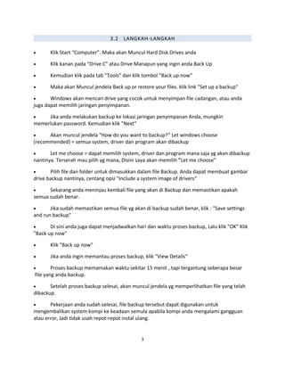 3.2 LANGKAH-LANGKAH
• Klik Start “Computer”. Maka akan Muncul Hard Disk Drives anda
• Klik kanan pada "Drive C" atau Drive Manapun yang ingin anda Back Up
• Kemudian klik pada tab "Tools" dan klik tombol "Back up now“
• Maka akan Muncul jendela Back up or restore your files. klik link "Set up a backup"
• Windows akan mencari drive yang cocok untuk menyimpan file cadangan, atau anda
juga dapat memilih jaringan penyimpanan.
• Jika anda melakukan backup ke lokasi jaringan penyimpanan Anda, mungkin
memerlukan password. Kemudian klik "Next“
• Akan muncul jendela "How do you want to backup?‘' Let windows choose
(recommended} = semua system, driver dan program akan dibackup
• Let me choose = dapat memilih system, driver dan program mana saja yg akan dibackup
nantinya. Terserah mau pilih yg mana, Disini saya akan memilih "Let me choose"
• Pilih file dan folder untuk dimasukkan dalam file Backup. Anda dapat membuat gambar
drive backup nantinya, centang opsi "Include a system image of drivers“
• Sekarang anda meninjau kembali file yang akan di Backup dan memastikan apakah
semua sudah benar.
• Jika sudah memastikan semua file yg akan di backup sudah benar, klik : "Save settings
and run backup"
• Di sini anda juga dapat menjadwalkan hari dan waktu proses backup, Lalu klik "OK" Klik
"Back up now"
• Klik "Back up now"
• Jika anda ingin memantau proses backup, klik "View Details“
• Proses backup memamakan waktu sekitar 15 menit , tapi tergantung seberapa besar
file yang anda backup.
• Setelah proses backup selesai, akan muncul jendela yg memperlihatkan file yang telah
dibackup.
• Pekerjaan anda sudah selesai, file backup tersebut dapat digunakan untuk
mengembalikan system kompi ke keadaan semula apabila kompi anda mengalami gangguan
atau error, Jadi tidak usah repot-repot instal ulang.
3
 