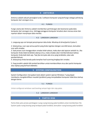 4 ANTIVIRUS
Antivirus adalah sebuah perangkat lunak / software komputer yang berfungsi sebagai pelindung
komputer dari serangan virus.
4.1 FUNGSI
Fungsi utama dari Antivirus adalah memberikan perlindungan dan keamanan pada data
komputer dari serangan virus. Sehingga pengguna komputer tersebut akan merasa aman dan
nyaman dalam menyimpan data mereka.
4.2 LANGKAH-LANGKAH
1. Langsung saja cari tempat penyimpanan data Anda. Misalnya di drive/partisi D,atau E.
2. Selanjutnya, scan saja semua partisi yang Anda inginkan dengan cara klik kanan, kemudian
scan with smadav.
3. Saat proses scan menggunakan smadav telah selesai, maka akan ada laporan setelah itu. Jika
komputer Anda tidak terdeteksi adanya virus, maka smadav akan memberitahukan bahwa
komputer Anda baik-baik saja. Tapi jika ternyata ada virus yang terdeteksi, akan ada
pemberitahuan.
4. Selanjutnya Anda berada pada tampilan hasil scanning lengkap dari smadav.
5. Yang terakhir adalah klik tombol bersihkan untuk membersihkan virus dari partisi komputer
atau laptop yang berhasil dideteksi.
5 SYSTEM CONFIGURATION
System Configuration merupakan tools dalam system operasi Windows 7 yang dapat
membantu mengidentifikasi masalah (problem) yang menyebabkan komputer tidak bisa startup
dengan benar.
5.1 FUNGSI
Untuk configurasi windows saat booting sampai login dan siap pakai.
5.2 LANGKAH-LANGKAH
6 PARTISI DISK
Partisi Disk yaitu proses pembagian ruang-ruang kosong pada harddisk untuk memberikan File
System pada ruang kosong yang terdapat pada harddisk, kemudian ruang kosong pada harddisk
4
 