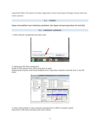 yang telah diberi File System tersebut, digunakan untuk menyimpan berbagai macam data dan
sistem operasi
6.1 FUNGSI
Dapat memudahkan saat melakukan perbaikan, dan dapat mempercepat akses ke hard disk.
6.2 LANGKAH-LANGKAH
1. Ketik computer management lalu takan enter
2. Selanjutnya Plih Disk management
Setalh itu Pilih sebuah drive/ partisi yang akan di resize
Apabila pada komputer anda hanya terdapat drive C saja (belum dipartisi) maka klik drive C, lalu klik
kanan
3. Pada contoh praktek ini saya mencoba membagi Drive C (WIN 7) menjadi 2 partisi
Pada drive C Klik kanan kemudian pilih shrink Volume
5
 