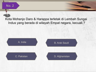 No. 2

Kota Mohenjo Daro & Harappa terletak di Lembah Sungai
Indus yang berada di wilayah Empat negara, kecuali.?

A. India

C. Pakistan

B. Arab Saudi

D. Afghanistan

 