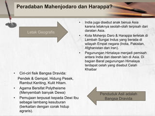 Peradaban Mahenjodaro dan Harappa?
•

Letak Geografis

•

•

•

Ciri-ciri fisik Bangsa Dravida:
Pendek & Gempal, Hidung Pesek,
Rambut Keriting, Kulit Hitam.
• Agama Bersifat Polytheisme
(Menyembah banyak Dewa)
• Pemujaan terpusat kepada Dewi Ibu
sebagai lambang kesuburan
(berkaitan dengan corak hidup
agraris).

India juga disebut anak benua Asia
karena letaknya seolah-olah terpisah dari
daratan Asia.
Kota Mohenjo Daro & Harappa terletak di
Lembah Sungai Indus yang berada di
wilayah Empat negara (India, Pakistan,
Afghanistan dan Iran).
Pegunungan Himalaya menjadi pemisah
antara India dan daerah lain di Asia. Di
bagian Barat pegunungan Himalaya
terdapat celah yang disebut Celah
Khaibar

Penduduk Asli adalah
Bangsa Dravida

 