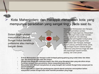 

Kota Mahenjodaro dan Harappa merupakan kota yang
mempunyai peradaban yang sangat tinggi pada saat itu.

Sistem kepercayaan
masyarakat Lembah
Sungai Indus bersifat
politeisme atau memuja
banyak dewa.

•
•
•
•

•

Masyarakat Mohenjodaro dan Harappa
telah memperhatikan sanitasi
(kesehatan) lingkungannya. Masyarakat
Lembah Sungai Indus sudah memiliki
ilmu pengetahuan dan teknologi.
peninggalan-peninggalan budaya yang
ditemukan, seperti bangunan Kota
Mohenjodaro dan Harappa, berbagai
macam patung, perhiasan emas, perak,
dan berbagai macam meterai dengan
lukisannya yang bermutu tinggi dan alatalat peperangan seperti tombak,
pedang, dan anak panah.

Di Kota Mahenjodaro dan Harappa sudah terdapat gedung-gedung yang sudah diatur dan ditata
rapi, dan terbuat dari batu bata dan lumpur.
Wilayah kota dibagi atas beberapa bagian atau blok yang dilengkapi jalan yang ada aliran airnya.
Pertanian menjadi mata pencaharian utama masyarakat pada saat itu
Masyarakat telah berhasil menyalurkan air yang mengalir dari Lembah Sungai Indus sampai jauh ke
daerah pedalaman.
Pembuatan saluran irigasi dan pembangunan daerah-daerah pertanian menunjukkan bahwa
masyarakat Lembah Sungai Indus telah memiliki peradaban yang tinggi

 