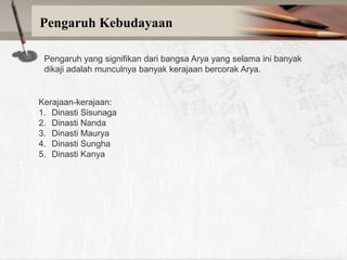 Pengaruh Kebudayaan
Pengaruh yang signifikan dari bangsa Arya yang selama ini banyak
dikaji adalah munculnya banyak kerajaan bercorak Arya.

Kerajaan-kerajaan:
1. Dinasti Sisunaga
2. Dinasti Nanda
3. Dinasti Maurya
4. Dinasti Sungha
5. Dinasti Kanya

 
