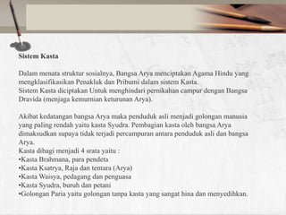 Sistem Kasta
Dalam menata struktur sosialnya, Bangsa Arya menciptakan Agama Hindu yang
mengklasifikasikan Penakluk dan Pribumi dalam sistem Kasta.
Sistem Kasta diciptakan Untuk menghindari pernikahan campur dengan Bangsa
Dravida (menjaga kemurnian keturunan Arya).
Akibat kedatangan bangsa Arya maka penduduk asli menjadi golongan manusia
yang paling rendah yaitu kasta Syudra. Pembagian kasta oleh bangsa Arya
dimaksudkan supaya tidak terjadi percampuran antara penduduk asli dan bangsa
Arya.
Kasta dibagi menjadi 4 srata yaitu :
•Kasta Brahmana, para pendeta
•Kasta Ksatrya, Raja dan tentara (Arya)
•Kasta Waisya, pedagang dan penguasa
•Kasta Syudra, buruh dan petani
•Golongan Paria yaitu golongan tanpa kasta yang sangat hina dan menyedihkan.

 