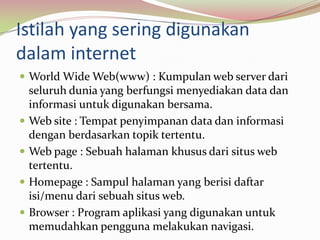 Istilah yang sering digunakan dalam internetWorld Wide Web(www) : Kumpulan web server dari seluruh dunia yang berfungsi menyediakan data dan informasi untuk digunakan bersama.Web site : Tempat penyimpanan data dan informasi dengan berdasarkan topik tertentu.Web page : Sebuah halaman khusus dari situs web tertentu.Homepage : Sampul halaman yang berisi daftar isi/menu dari sebuah situs web.Browser : Program aplikasi yang digunakan untuk memudahkan pengguna melakukan navigasi.