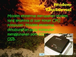 Modem Eksternal Modem eksternal merupakan modem yang letaknya di luar kotak CPU komputer. Modem eksternal dihubungkan pada komputer menggunakan port COM atau port USB. 