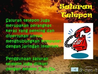 Saluran Telepon Saluran telepon juga merupakan perangkat keras yang penting dan diperlukan untuk menghubungkan komputer dengan jaringan internet. Penggunaan saluran telepon juga diikuti dengan modem Dial-Up. 