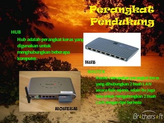 Perangkat Pendukung HUB Hub adalah perangkat keras yang digunakan untuk menghubungkan beberapa komputer. ROUTER Router merupakan perangkat keras yang dihubungkan 2 buah LAN secara fisik sejenis, selain itu juga bisa untuk menguhungkan 2 buah LAN dengan tipe berbeda . HUB ROUTER 