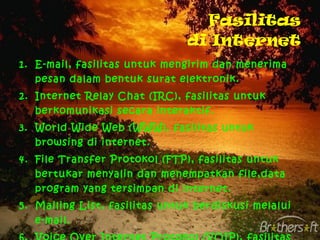 Fasilitas di Internet E-mail, fasilitas untuk mengirim dan menerima pesan dalam bentuk surat elektronik. Internet Relay Chat (IRC), fasilitas untuk berkomunikasi secara interaktif. World Wide Web (WWW), fasilitas untuk browsing di internet. File Transfer Protokol (FTP), fasilitas untuk bertukar menyalin dan menempatkan file,data program yang tersimpan di internet. Mailing List, fasilitas untuk berdiskusi melalui e-mail. Voice Over Internet Protokol (VOIP), fasilitas untuk melakukan pembicaraan telepon melalui jaringan internet. 