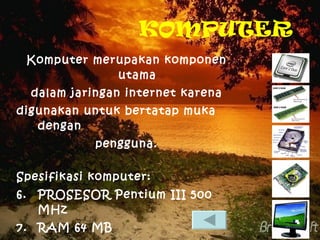 KOMPUTER Komputer merupakan komponen utama dalam jaringan internet karena digunakan untuk bertatap muka dengan  pengguna. Spesifikasi komputer: PROSESOR Pentium III 500 MHz RAM 64 MB HARDISK 10GB VGA card 4 MB  MONITOR 13 INCH 