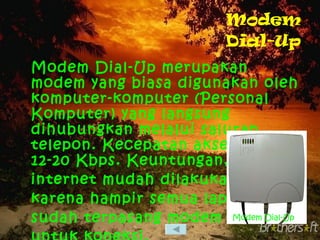 Modem Dial-Up Modem Dial-Up merupakan modem yang biasa digunakan oleh komputer-komputer (Personal Komputer) yang langsung dihubungkan melalui saluran telepon. Kecepatan aksesnya 12-20 Kbps. Keuntungan, koneksi internet mudah dilakukan karena hampir semua laptop sudah terpasang modem untuk koneksi. Modem Dial-Up 